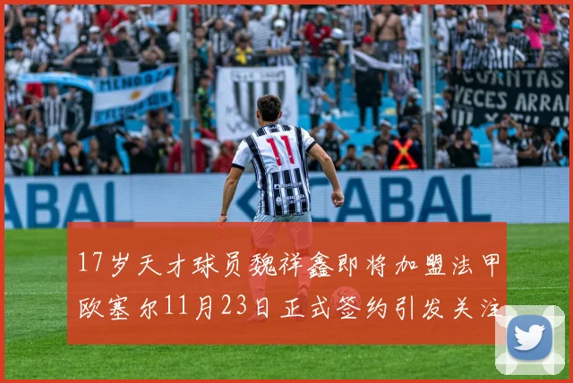 17岁天才球员魏祥鑫即将加盟法甲欧塞尔11月23日正式签约引发关注