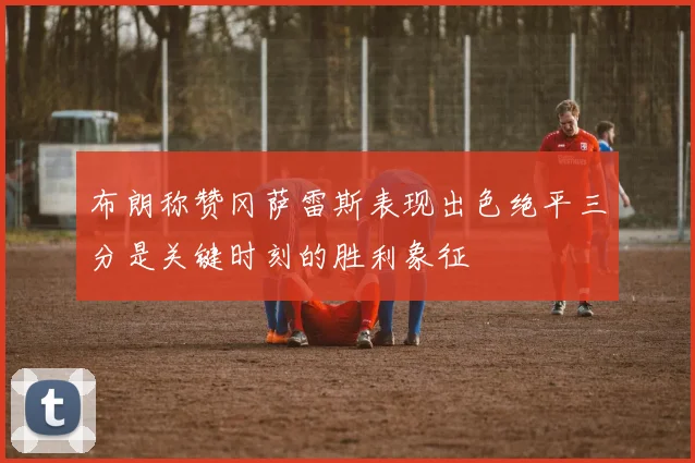 布朗称赞冈萨雷斯表现出色绝平三分是关键时刻的胜利象征