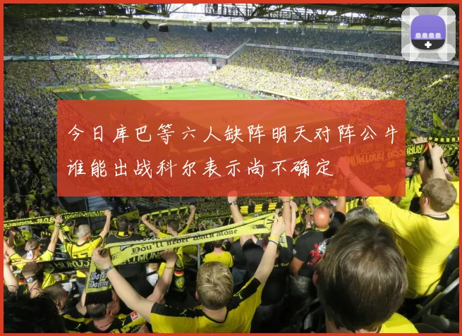 今日库巴等六人缺阵明天对阵公牛谁能出战科尔表示尚不确定
