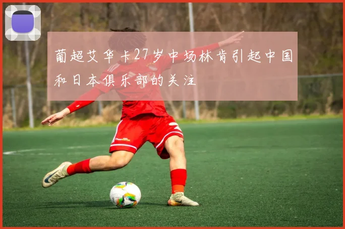 葡超艾华卡27岁中场林肯引起中国和日本俱乐部的关注