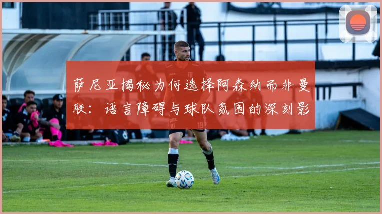 萨尼亚揭秘为何选择阿森纳而非曼联：语言障碍与球队氛围的深刻影响