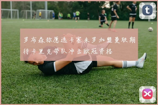 罗布森称愿选卡塞米罗加盟曼联期待卡里克带队冲击欧冠资格