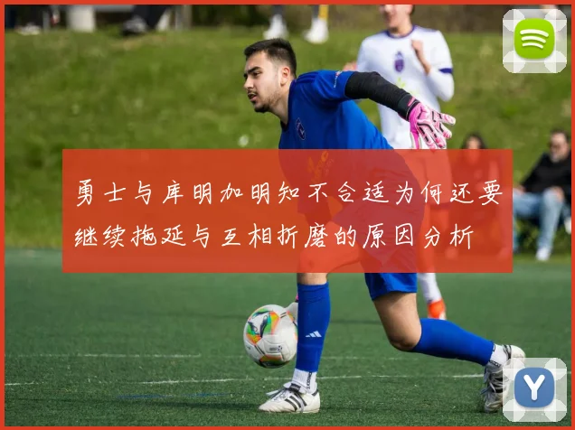 勇士与库明加明知不合适为何还要继续拖延与互相折磨的原因分析