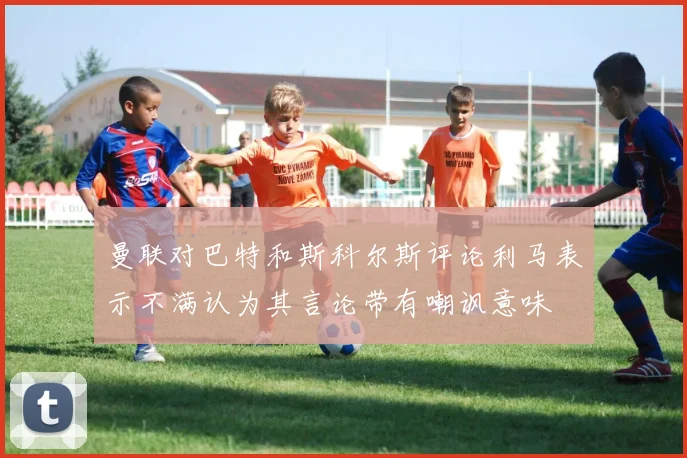 曼联对巴特和斯科尔斯评论利马表示不满认为其言论带有嘲讽意味