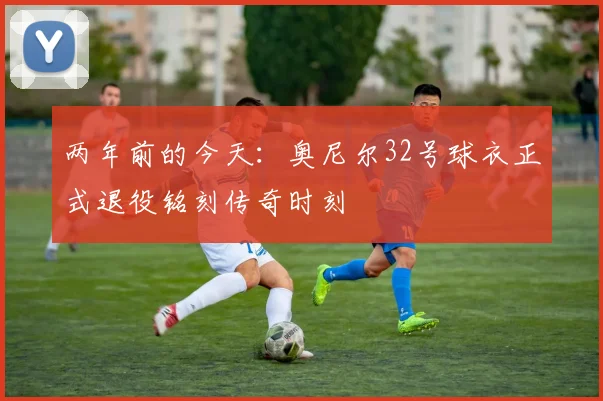 两年前的今天：奥尼尔32号球衣正式退役铭刻传奇时刻