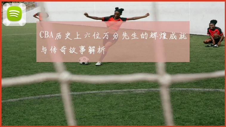 CBA历史上六位万分先生的辉煌成就与传奇故事解析