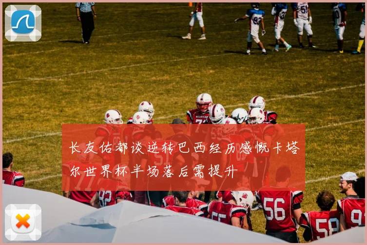 长友佑都谈逆转巴西经历感慨卡塔尔世界杯半场落后需提升