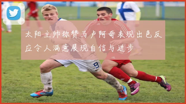 太阳主帅称赞马卢阿奇表现出色反应令人满意展现自信与进步