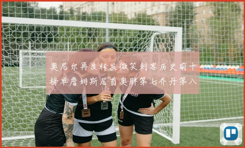奥尼尔再度转发微笑刺客历史前十榜单詹姆斯居首奥胖第七乔丹第八引热议