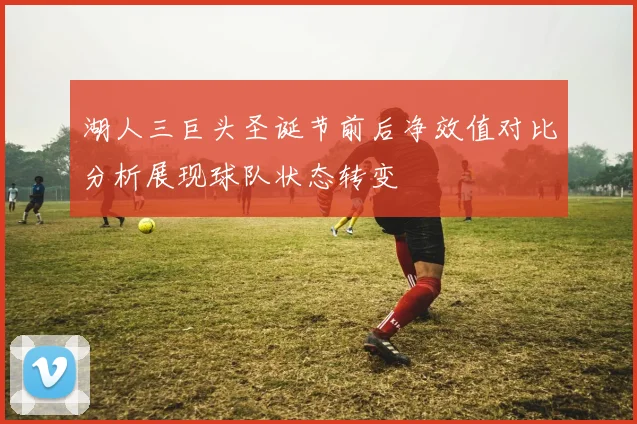 湖人三巨头圣诞节前后净效值对比分析展现球队状态转变