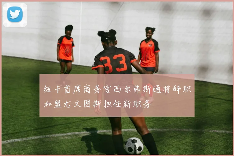 纽卡首席商务官西尔弗斯通将辞职加盟尤文图斯担任新职务