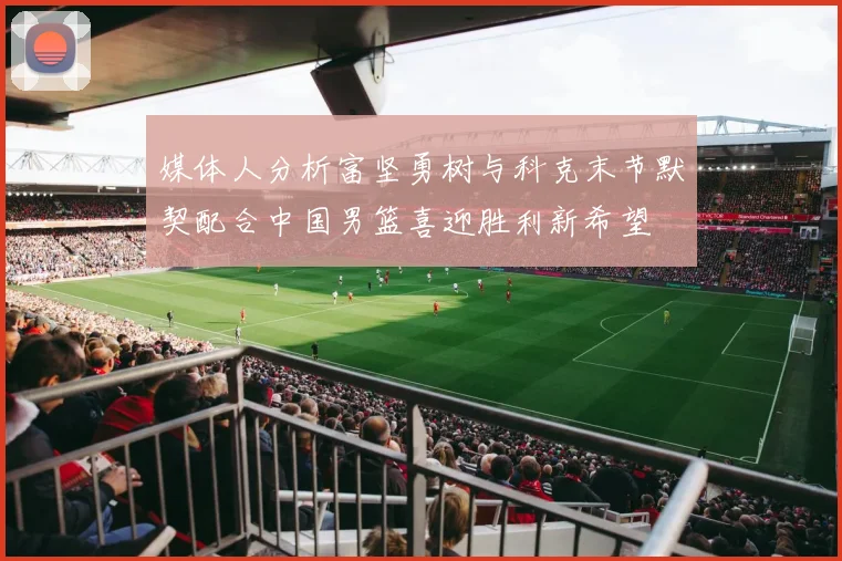 媒体人分析富坚勇树与科克末节默契配合中国男篮喜迎胜利新希望