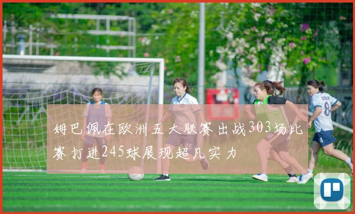 姆巴佩在欧洲五大联赛出战303场比赛打进245球展现超凡实力