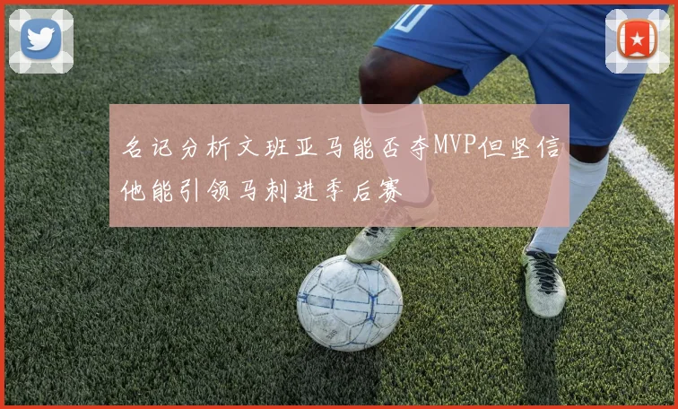名记分析文班亚马能否夺MVP但坚信他能引领马刺进季后赛