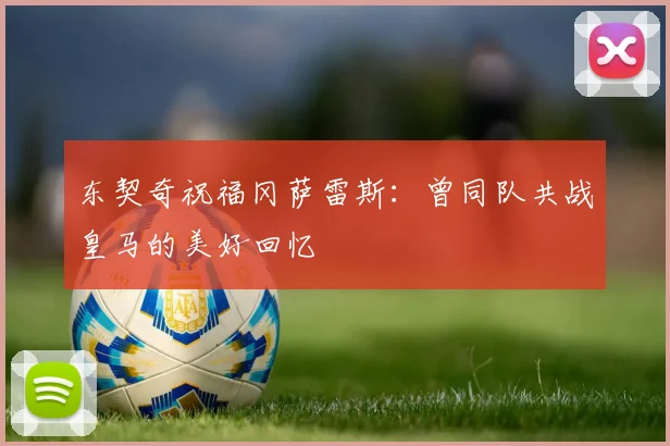 东契奇祝福冈萨雷斯：曾同队共战皇马的美好回忆