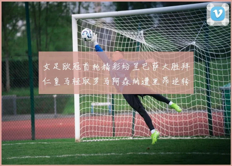 女足欧冠首轮精彩纷呈巴萨大胜拜仁皇马轻取罗马阿森纳遭里昂逆转