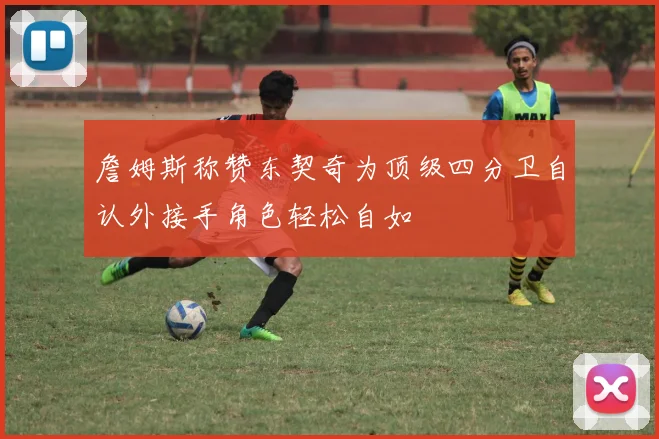 詹姆斯称赞东契奇为顶级四分卫自认外接手角色轻松自如