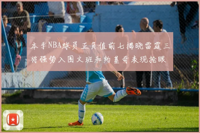 本季NBA球员正负值前七揭晓雷霆三将强势入围文班和约基奇表现抢眼