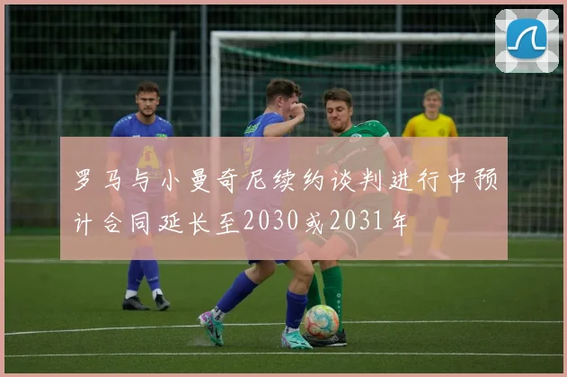 罗马与小曼奇尼续约谈判进行中预计合同延长至2030或2031年