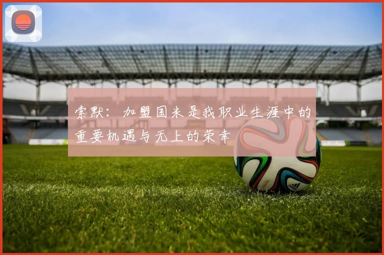 索默：加盟国米是我职业生涯中的重要机遇与无上的荣幸