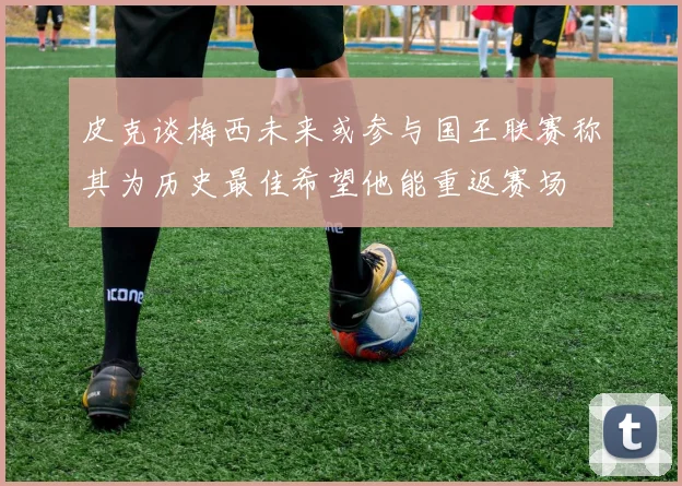皮克谈梅西未来或参与国王联赛称其为历史最佳希望他能重返赛场