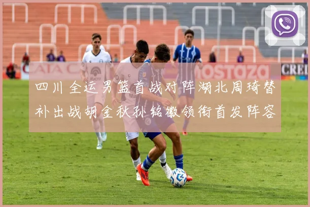 四川全运男篮首战对阵湖北周琦替补出战胡金秋孙铭徽领衔首发阵容