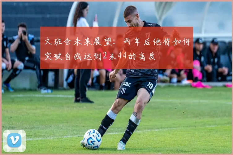文班会未来展望：两年后他将如何突破自我达到2米44的高度