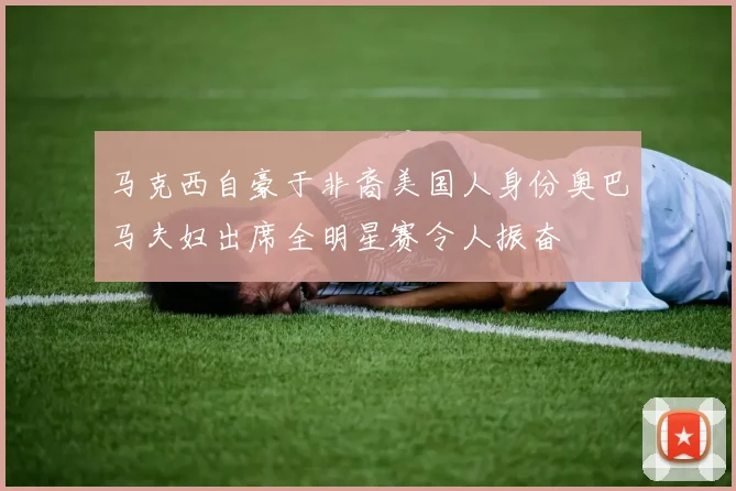 马克西自豪于非裔美国人身份奥巴马夫妇出席全明星赛令人振奋
