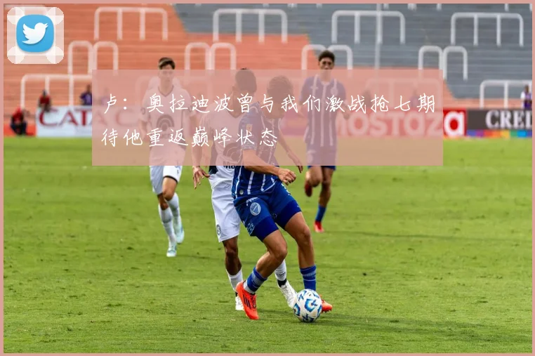 卢：奥拉迪波曾与我们激战抢七期待他重返巅峰状态