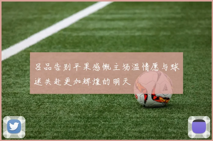 吕品告别平果感慨主场温情愿与球迷共赴更加辉煌的明天
