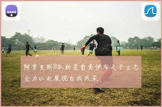 阿贾克斯B队新星首秀伊布之子立志全力以赴展现自我风采