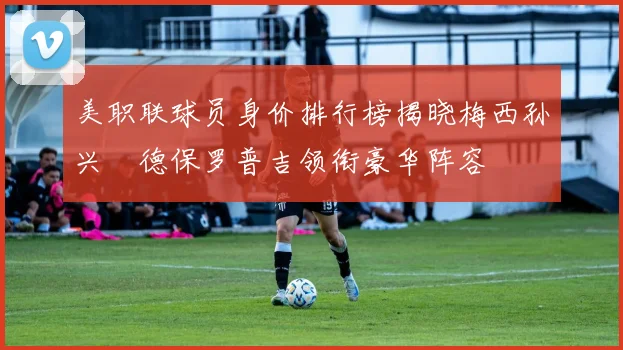 美职联球员身价排行榜揭晓梅西孙兴慜德保罗普吉领衔豪华阵容