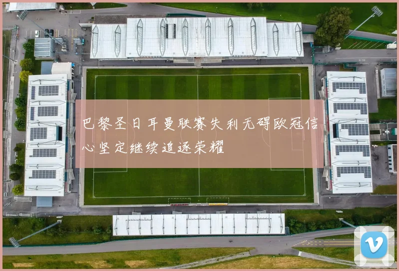 巴黎圣日耳曼联赛失利无碍欧冠信心坚定继续追逐荣耀