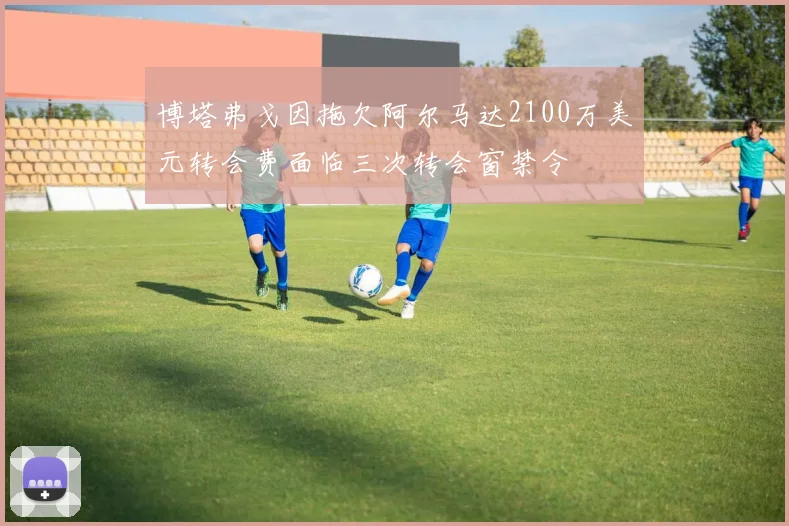 博塔弗戈因拖欠阿尔马达2100万美元转会费面临三次转会窗禁令