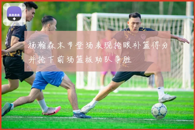 杨瀚森末节登场表现抢眼补篮得分并抢下前场篮板助队争胜